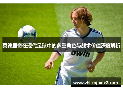 莫德里奇在现代足球中的多重角色与战术价值深度解析 莫德里奇在现代足球中的多重角色与战术价值深度解析