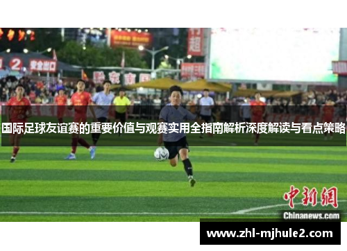 国际足球友谊赛的重要价值与观赛实用全指南解析深度解读与看点策略 国际足球友谊赛的重要价值与观赛实用全指南解析深度解读与看点策略