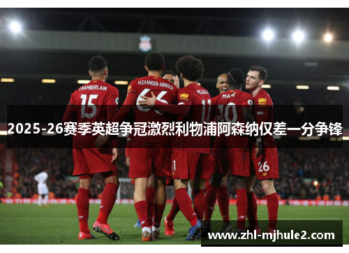 2025-26赛季英超争冠激烈利物浦阿森纳仅差一分争锋 2025-26赛季英超争冠激烈利物浦阿森纳仅差一分争锋