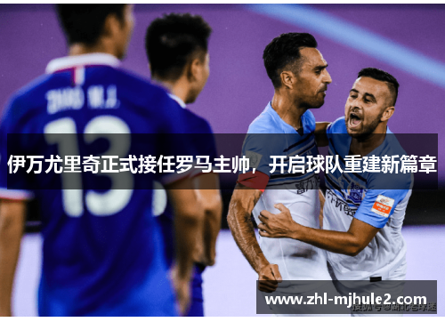 伊万尤里奇正式接任罗马主帅，开启球队重建新篇章