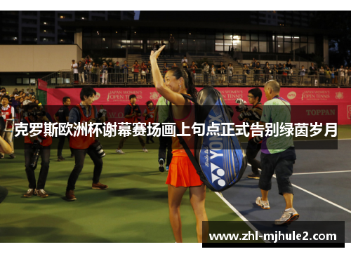 克罗斯欧洲杯谢幕赛场画上句点正式告别绿茵岁月 克罗斯欧洲杯谢幕赛场画上句点正式告别绿茵岁月