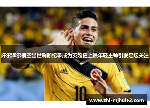 许尔泽尔横空出世刷新纪录成为英超史上最年轻主帅引发足坛关注 许尔泽尔横空出世刷新纪录成为英超史上最年轻主帅引发足坛关注