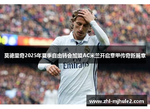 莫德里奇2025年夏季自由转会加盟AC米兰开启意甲传奇新篇章 莫德里奇2025年夏季自由转会加盟AC米兰开启意甲传奇新篇章