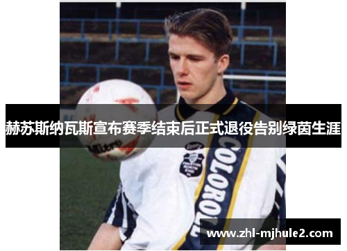 赫苏斯纳瓦斯宣布赛季结束后正式退役告别绿茵生涯 赫苏斯纳瓦斯宣布赛季结束后正式退役告别绿茵生涯