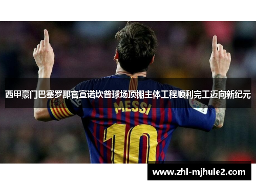 西甲豪门巴塞罗那官宣诺坎普球场顶棚主体工程顺利完工迈向新纪元 西甲豪门巴塞罗那官宣诺坎普球场顶棚主体工程顺利完工迈向新纪元