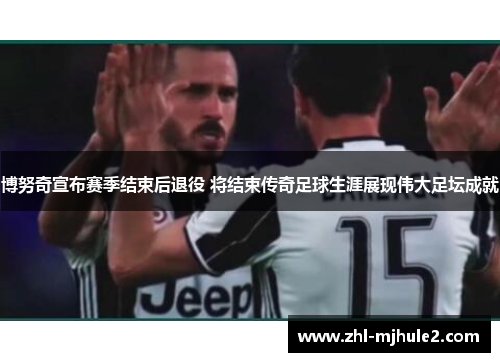 博努奇宣布赛季结束后退役 将结束传奇足球生涯展现伟大足坛成就