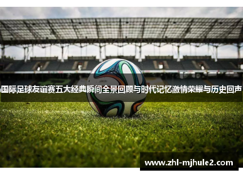国际足球友谊赛五大经典瞬间全景回顾与时代记忆激情荣耀与历史回声 国际足球友谊赛五大经典瞬间全景回顾与时代记忆激情荣耀与历史回声