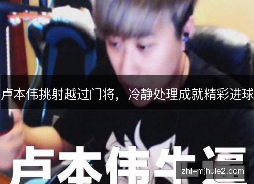 卢本伟挑射越过门将，冷静处理成就精彩进球
